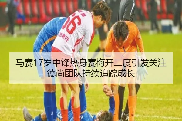 马赛17岁中锋热身赛梅开二度引发关注德尚团队持续追踪成长
