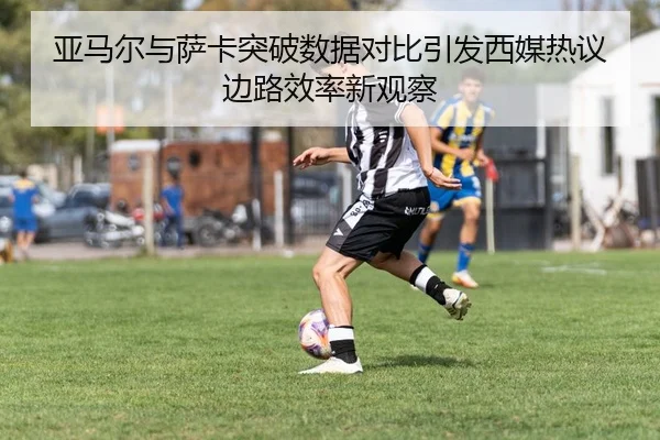 亚马尔与萨卡突破数据对比引发西媒热议边路效率新观察