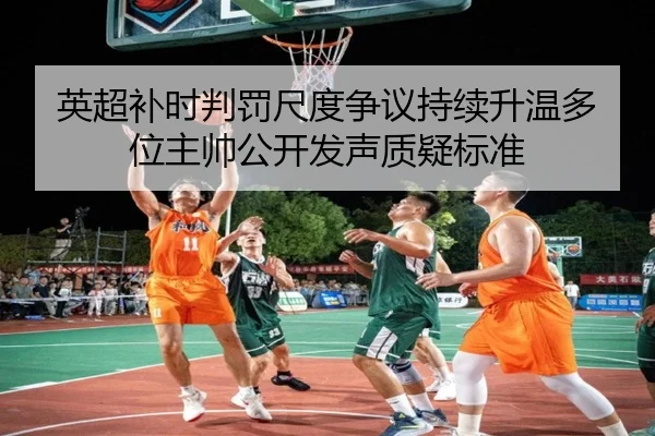 英超补时判罚尺度争议持续升温多位主帅公开发声质疑标准