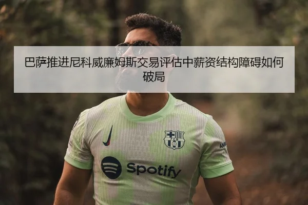 巴萨推进尼科威廉姆斯交易评估中薪资结构障碍如何破局